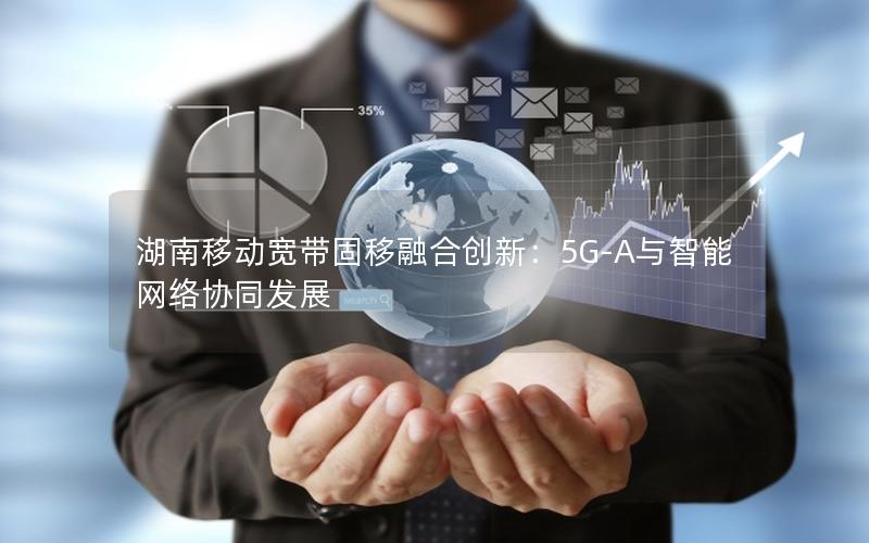 湖南移动宽带固移融合创新：5G-A与智能网络协同发展