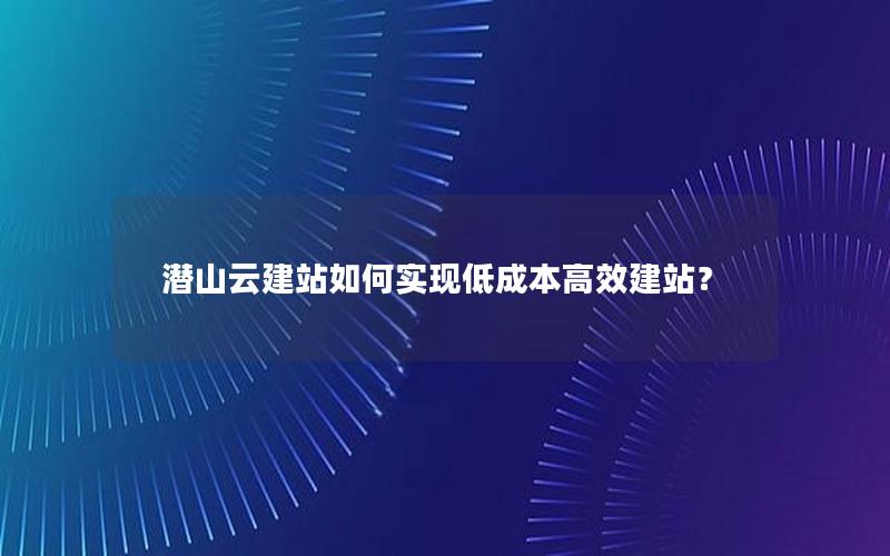 潜山云建站如何实现低成本高效建站？