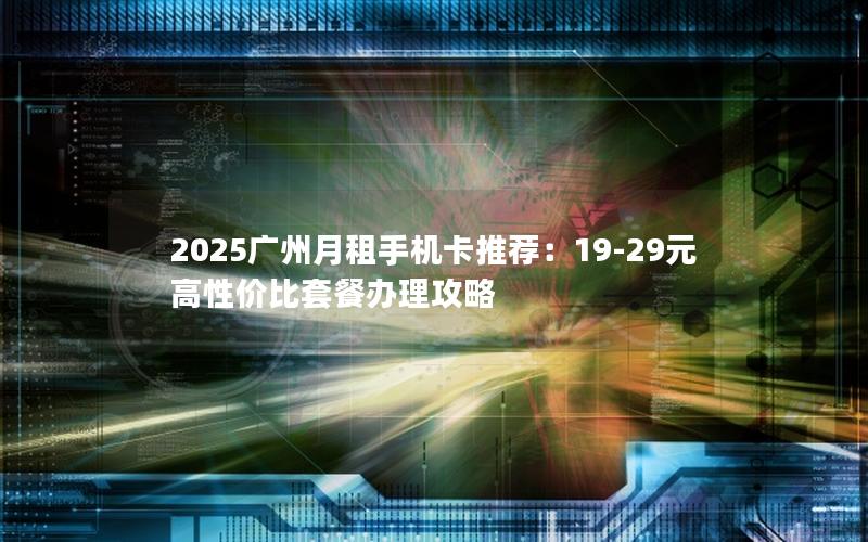 2025广州月租手机卡推荐：19-29元高性价比套餐办理攻略