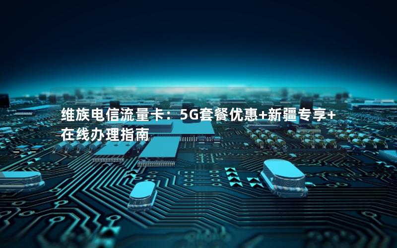 维族电信流量卡：5G套餐优惠+新疆专享+在线办理指南