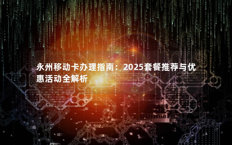 永州移动卡办理指南：2025套餐推荐与优惠活动全解析