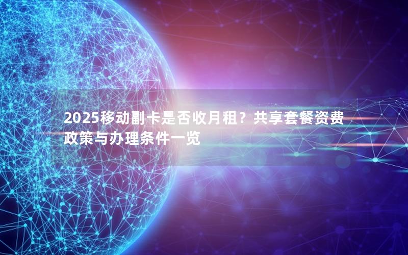 2025移动副卡是否收月租？共享套餐资费政策与办理条件一览