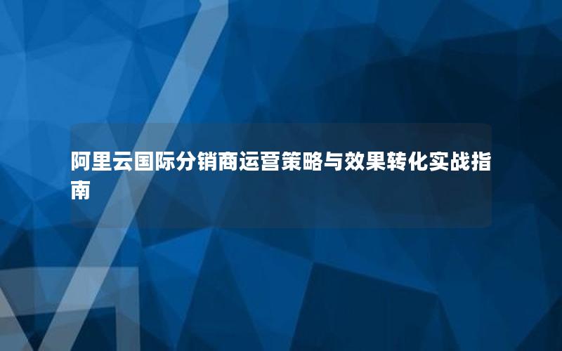 阿里云国际分销商运营策略与效果转化实战指南