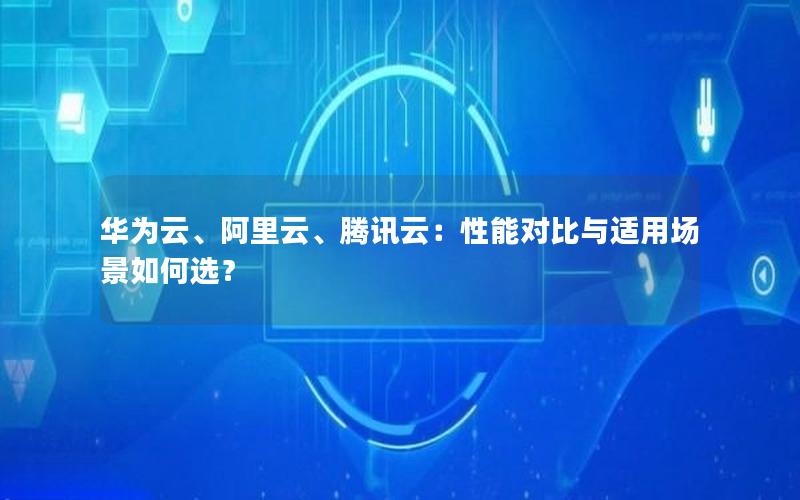 华为云、阿里云、腾讯云：性能对比与适用场景如何选？