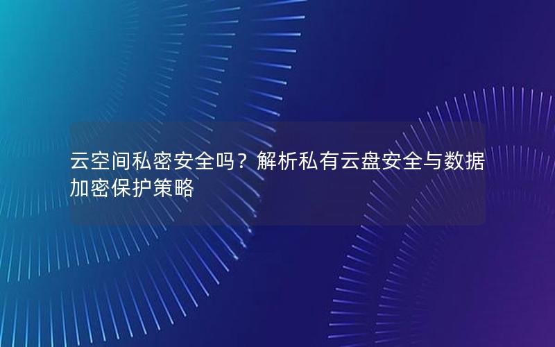 云空间私密安全吗？解析私有云盘安全与数据加密保护策略