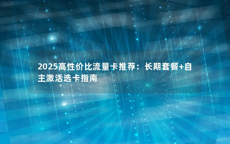 2025高性价比流量卡推荐：长期套餐+自主激活选卡指南