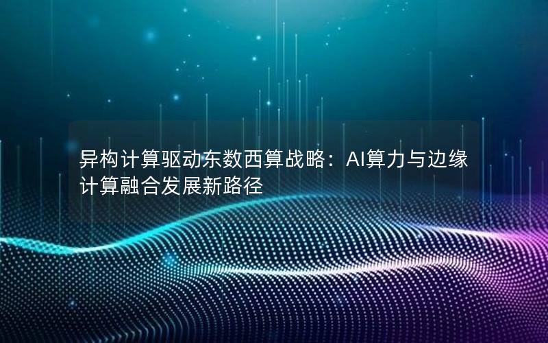 异构计算驱动东数西算战略：AI算力与边缘计算融合发展新路径