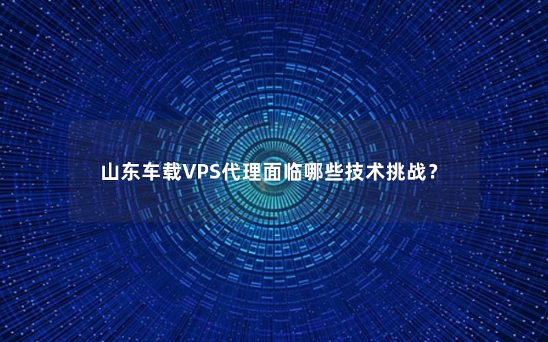 山东车载VPS代理面临哪些技术挑战？