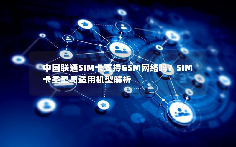 中国联通SIM卡支持GSM网络吗？SIM卡类型与适用机型解析