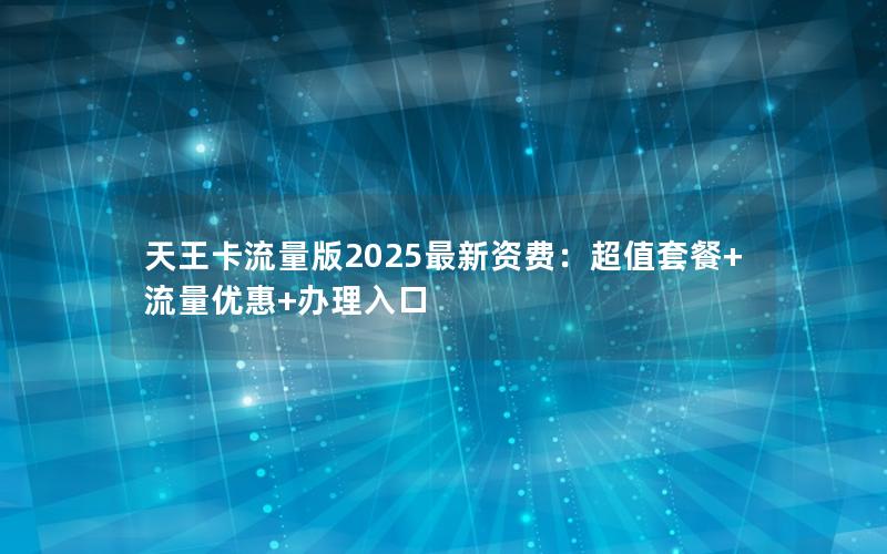 天王卡流量版2025最新资费：超值套餐+流量优惠+办理入口