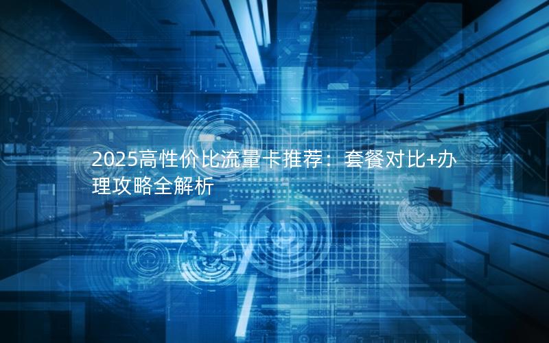 2025高性价比流量卡推荐：套餐对比+办理攻略全解析