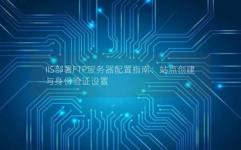 IIS部署FTP服务器配置指南：站点创建与身份验证设置