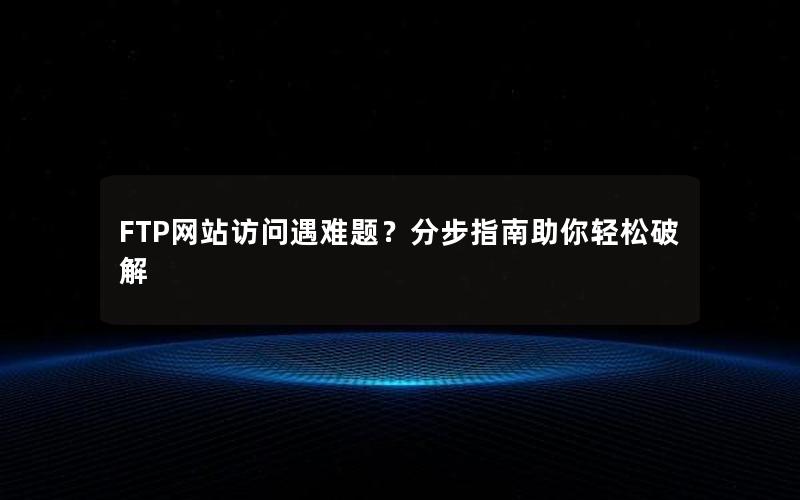 FTP网站访问遇难题？分步指南助你轻松破解