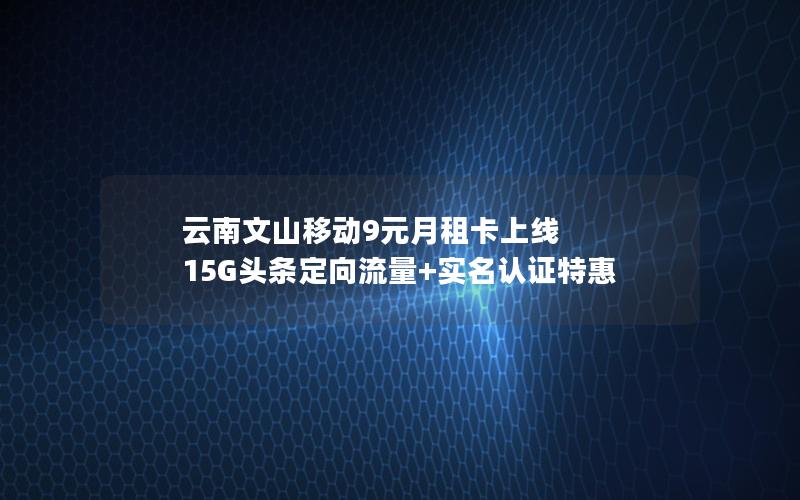 云南文山移动9元月租卡上线 15G头条定向流量+实名认证特惠