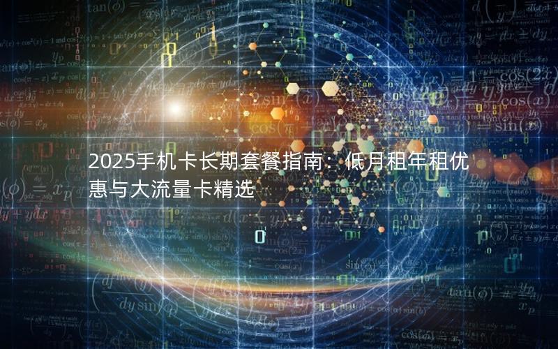 2025手机卡长期套餐指南：低月租年租优惠与大流量卡精选