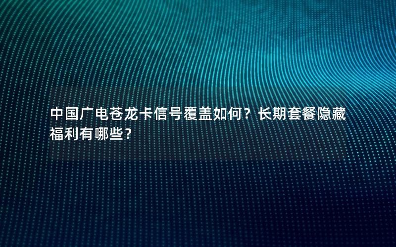 中国广电苍龙卡信号覆盖如何？长期套餐隐藏福利有哪些？