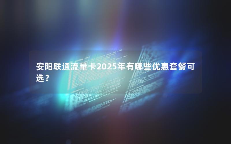 安阳联通流量卡2025年有哪些优惠套餐可选？