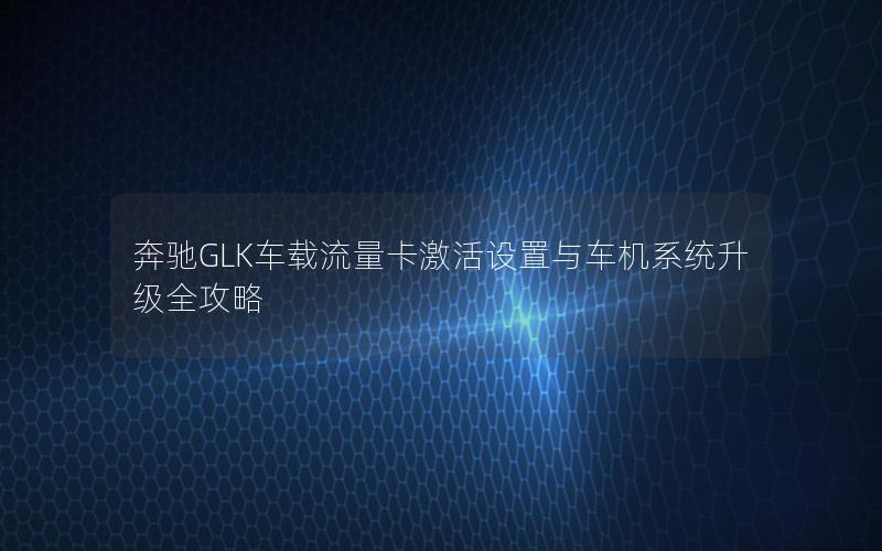 奔驰GLK车载流量卡激活设置与车机系统升级全攻略