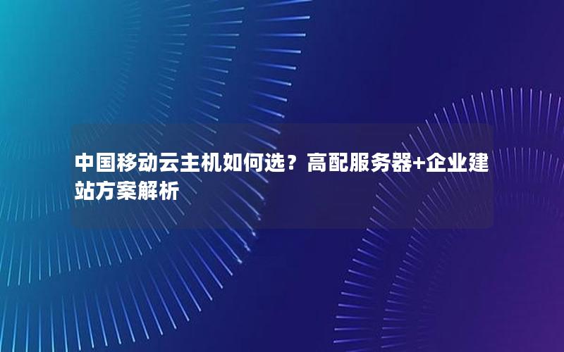 中国移动云主机如何选？高配服务器+企业建站方案解析