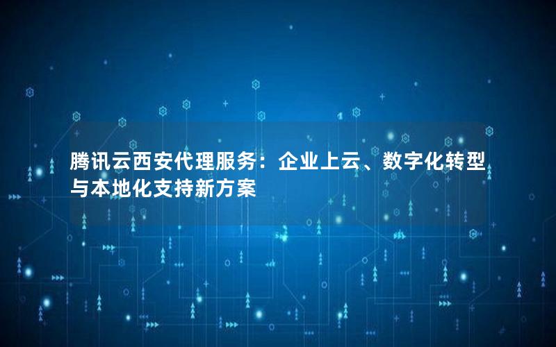 腾讯云西安代理服务：企业上云、数字化转型与本地化支持新方案