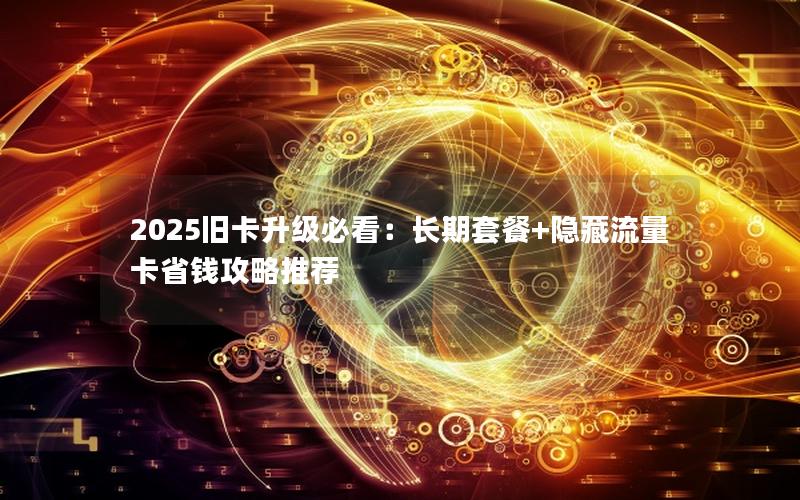 2025旧卡升级必看：长期套餐+隐藏流量卡省钱攻略推荐