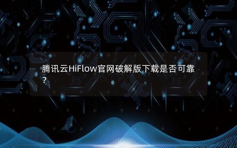 腾讯云HiFlow官网破解版下载是否可靠？