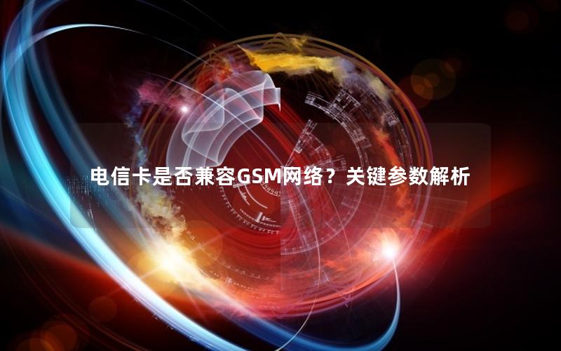 电信卡是否兼容GSM网络？关键参数解析