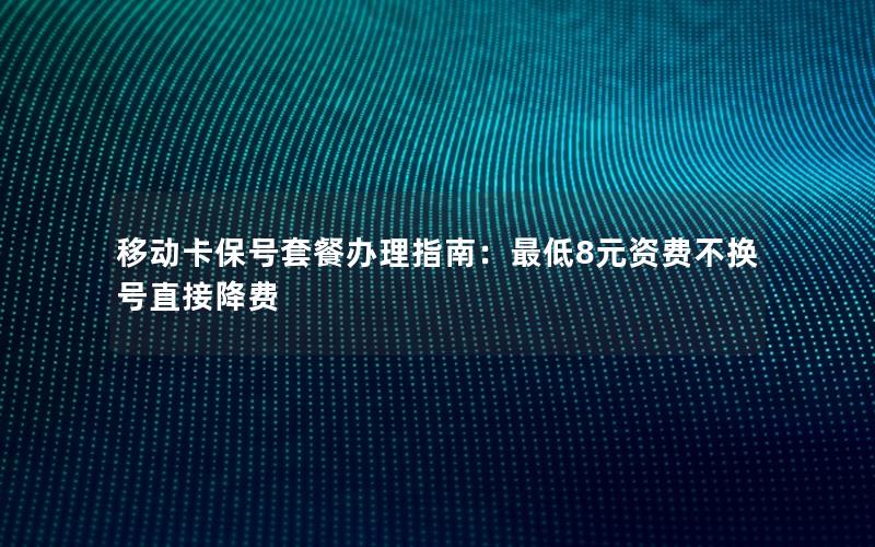 移动卡保号套餐办理指南：最低8元资费不换号直接降费