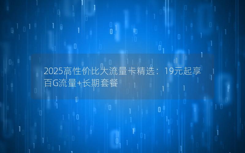 2025高性价比大流量卡精选：19元起享百G流量+长期套餐