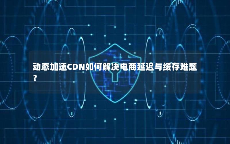 动态加速CDN如何解决电商延迟与缓存难题？