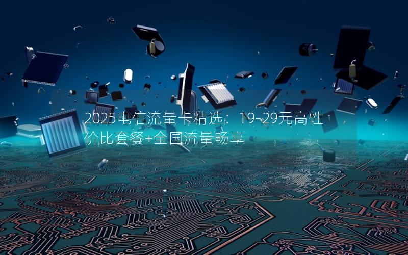 2025电信流量卡精选：19-29元高性价比套餐+全国流量畅享