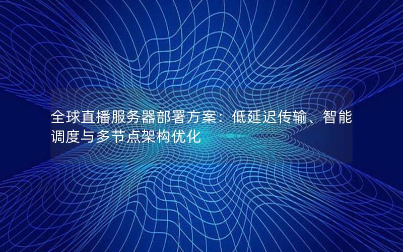 全球直播服务器部署方案：低延迟传输、智能调度与多节点架构优化