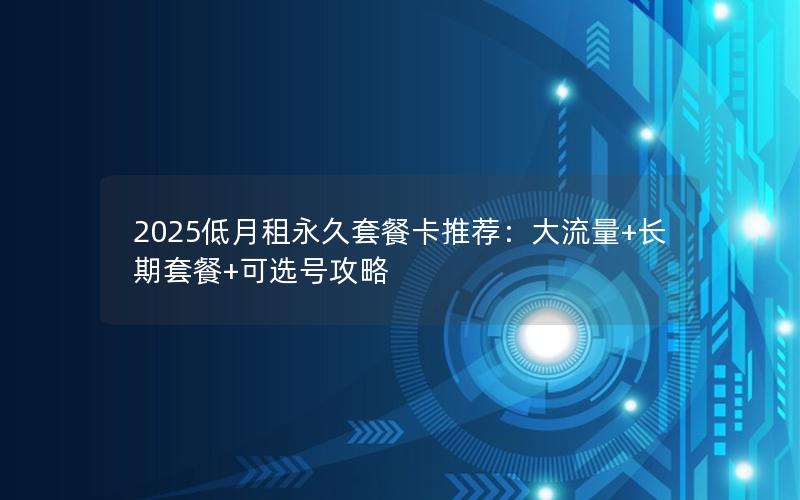 2025低月租永久套餐卡推荐：大流量+长期套餐+可选号攻略