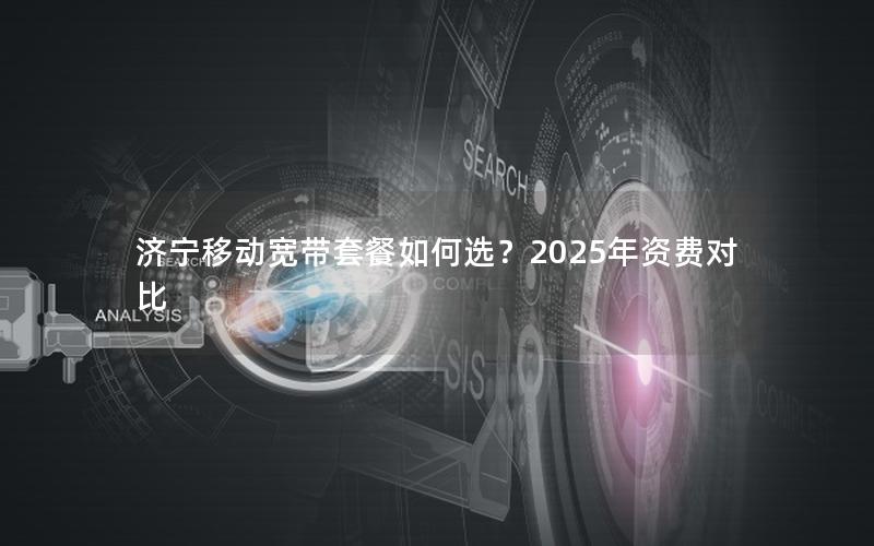 济宁移动宽带套餐如何选？2025年资费对比