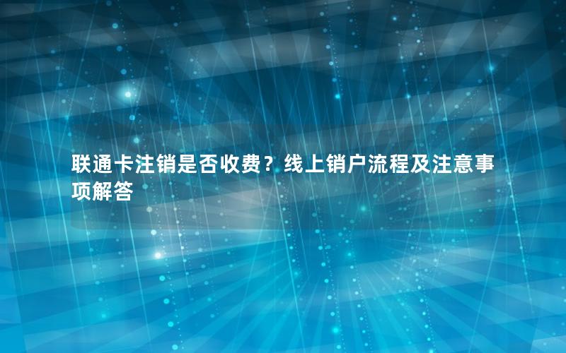 联通卡注销是否收费？线上销户流程及注意事项解答