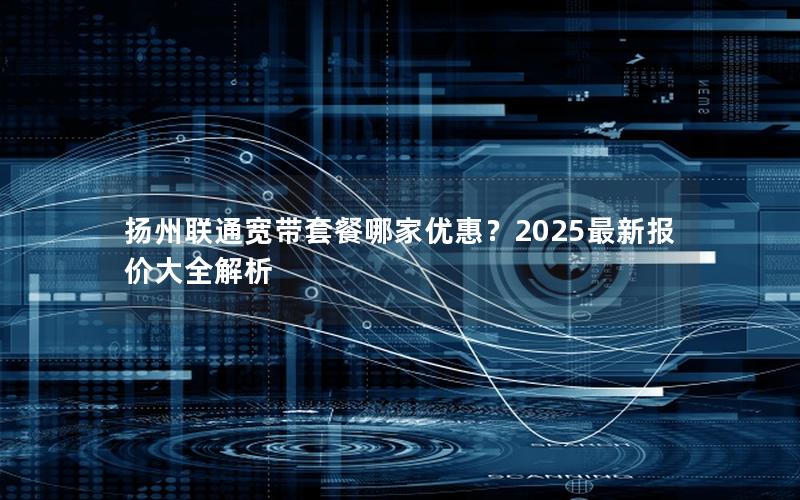 扬州联通宽带套餐哪家优惠？2025最新报价大全解析