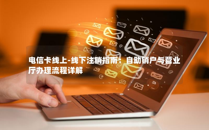 电信卡线上-线下注销指南：自助销户与营业厅办理流程详解