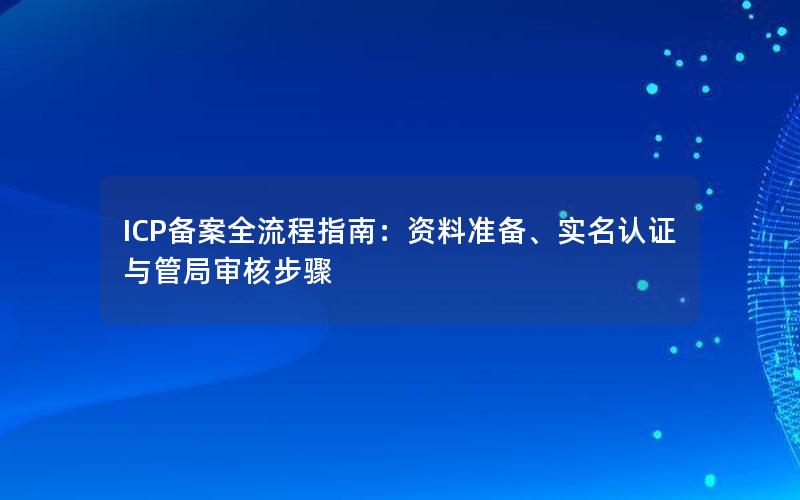 ICP备案全流程指南：资料准备、实名认证与管局审核步骤