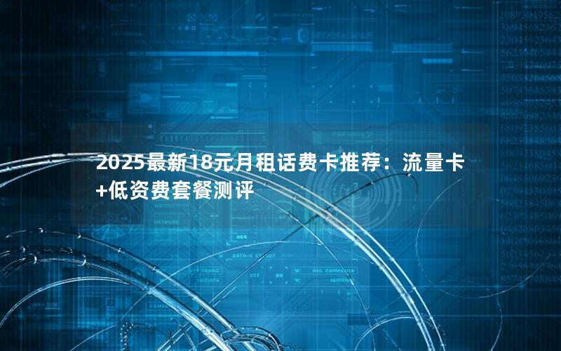 2025最新18元月租话费卡推荐：流量卡+低资费套餐测评