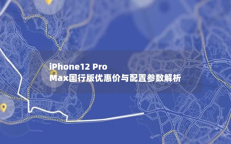 iPhone12 Pro Max国行版优惠价与配置参数解析