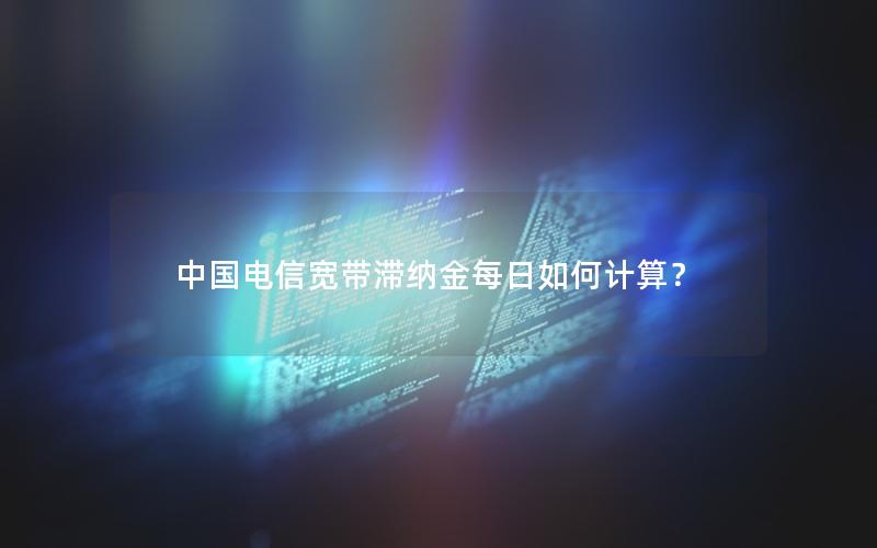 中国电信宽带滞纳金每日如何计算？