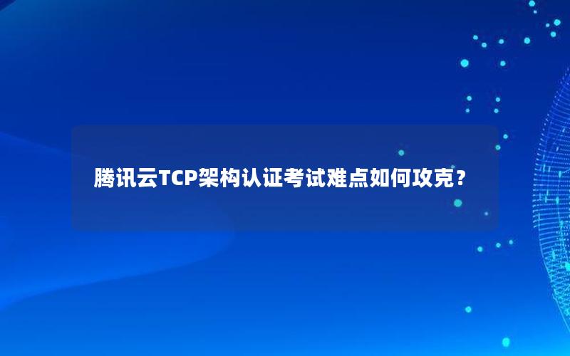 腾讯云TCP架构认证考试难点如何攻克？