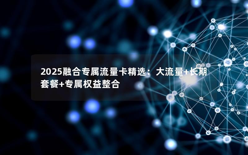 2025融合专属流量卡精选：大流量+长期套餐+专属权益整合