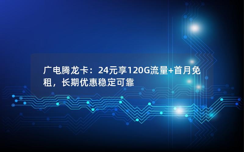 广电腾龙卡：24元享120G流量+首月免租，长期优惠稳定可靠