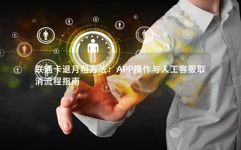 联通卡退月租方法：APP操作与人工客服取消流程指南