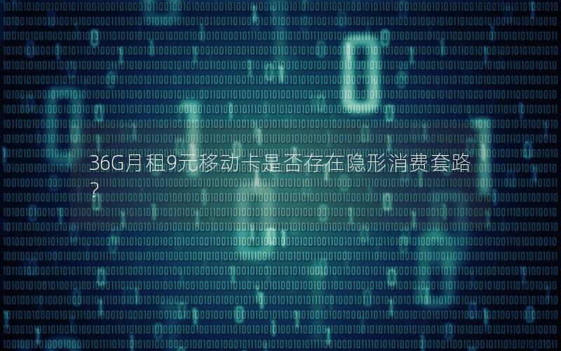 36G月租9元移动卡是否存在隐形消费套路？