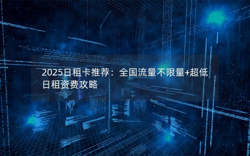 2025日租卡推荐：全国流量不限量+超低日租资费攻略