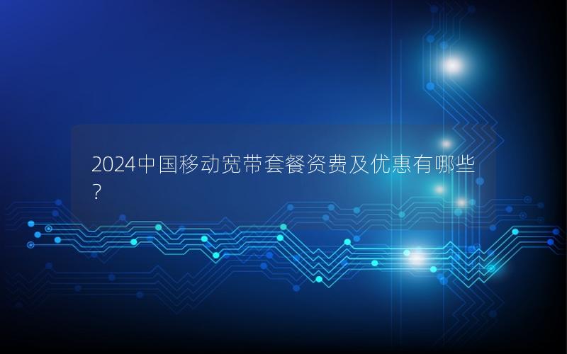 2024中国移动宽带套餐资费及优惠有哪些？