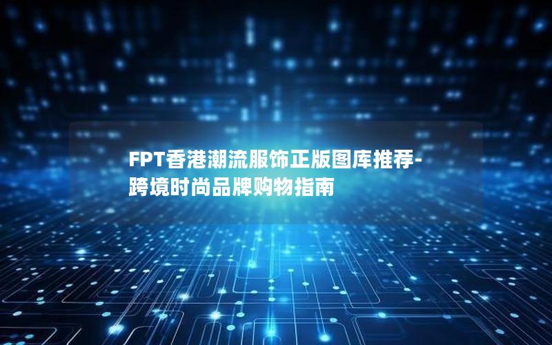 FPT香港潮流服饰正版图库推荐-跨境时尚品牌购物指南