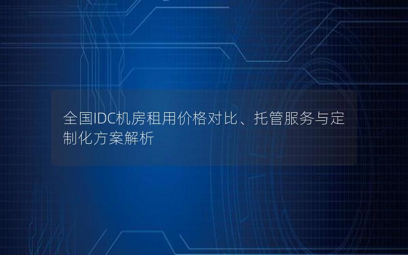 全国IDC机房租用价格对比、托管服务与定制化方案解析